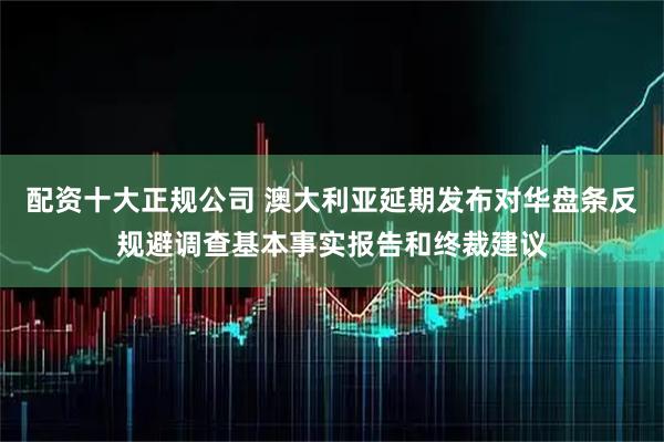 配资十大正规公司 澳大利亚延期发布对华盘条反规避调查基本事实报告和终裁建议