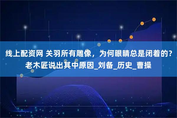 线上配资网 关羽所有雕像，为何眼睛总是闭着的？老木匠说出其中原因_刘备_历史_曹操