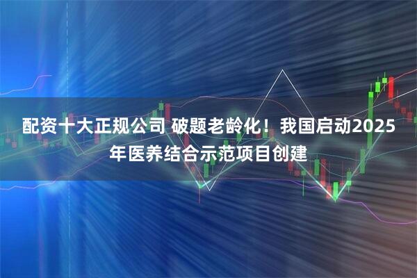 配资十大正规公司 破题老龄化！我国启动2025年医养结合示范项目创建