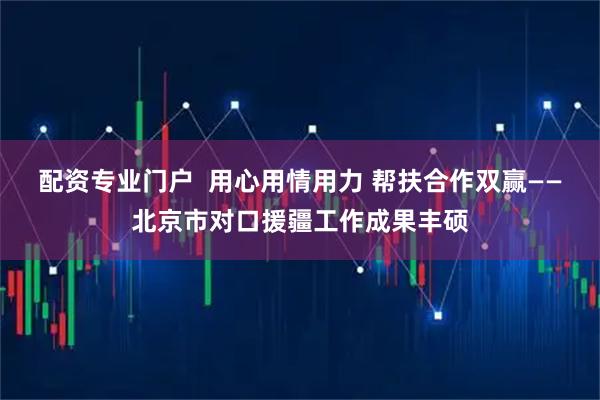 配资专业门户  用心用情用力 帮扶合作双赢——北京市对口援疆工作成果丰硕