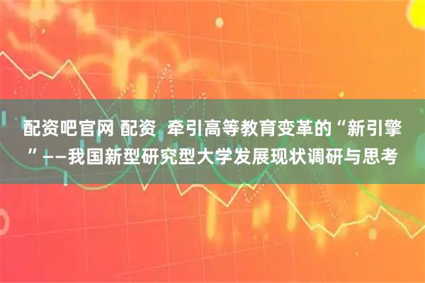 配资吧官网 配资  牵引高等教育变革的“新引擎”——我国新型研究型大学发展现状调研与思考