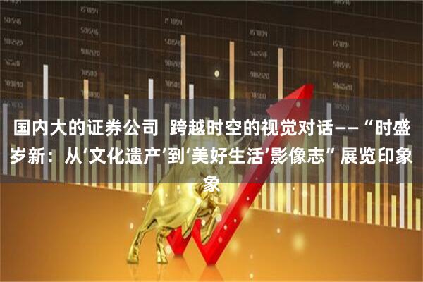 国内大的证券公司  跨越时空的视觉对话——“时盛岁新：从‘文化遗产’到‘美好生活’影像志”展览印象