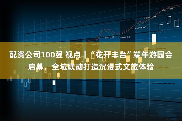 配资公司100强 视点｜“花开丰台”端午游园会启幕，全域联动打造沉浸式文旅体验