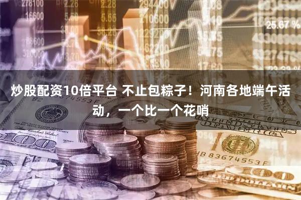 炒股配资10倍平台 不止包粽子！河南各地端午活动，一个比一个花哨