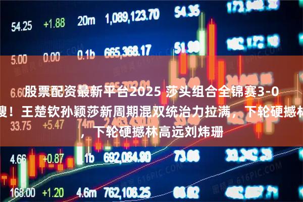 股票配资最新平台2025 莎头组合全锦赛3-0首秀引爆热搜！王楚钦孙颖莎新周期混双统治力拉满，下轮硬撼林高远刘炜珊