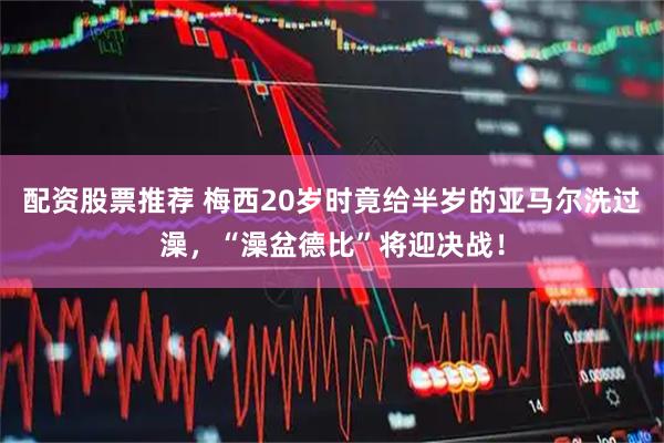 配资股票推荐 梅西20岁时竟给半岁的亚马尔洗过澡，“澡盆德比”将迎决战！