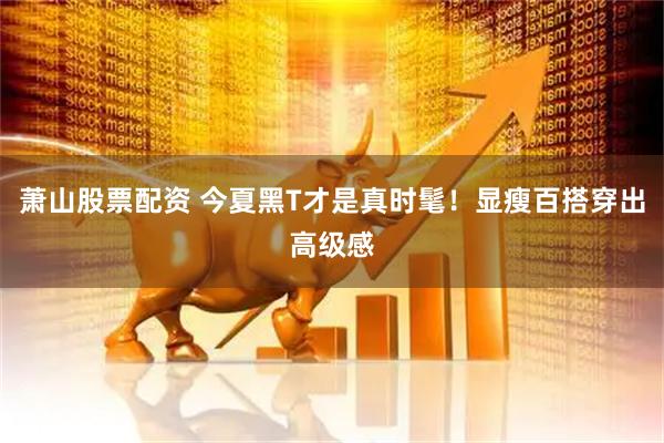 萧山股票配资 今夏黑T才是真时髦！显瘦百搭穿出高级感