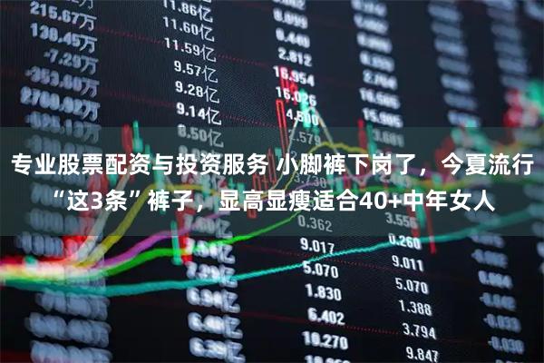 专业股票配资与投资服务 小脚裤下岗了，今夏流行“这3条”裤子，显高显瘦适合40+中年女人